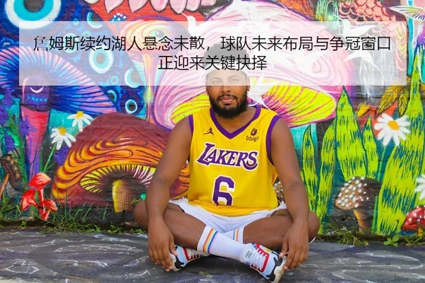 詹姆斯续约湖人悬念未散，球队未来布局与争冠窗口正迎来关键抉择