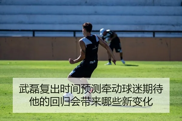 武磊复出时间预测牵动球迷期待 他的回归会带来哪些新变化