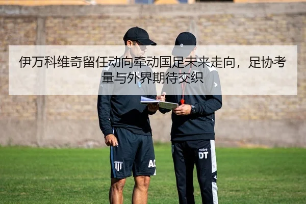 伊万科维奇留任动向牵动国足未来走向，足协考量与外界期待交织